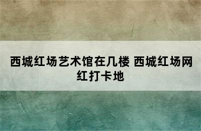 西城红场艺术馆在几楼 西城红场网红打卡地